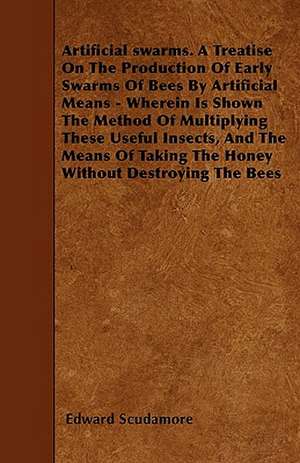 Artificial swarms. A Treatise On The Production Of Early Swarms Of Bees By Artificial Means - Wherein Is Shown The Method Of Multiplying These Useful Insects, And The Means Of Taking The Honey Without Destroying The Bees de Edward Scudamore