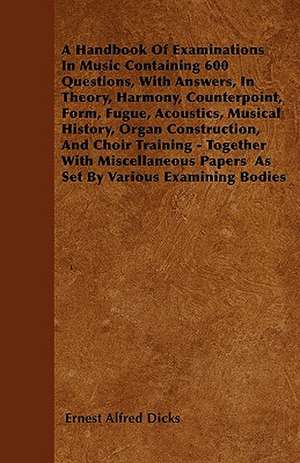 A Handbook Of Examinations In Music Containing 600 Questions, With Answers, In Theory, Harmony, Counterpoint, Form, Fugue, Acoustics, Musical History, Organ Construction, And Choir Training - Together With Miscellaneous Papers As Set By Various Examining de Ernest Alfred Dicks