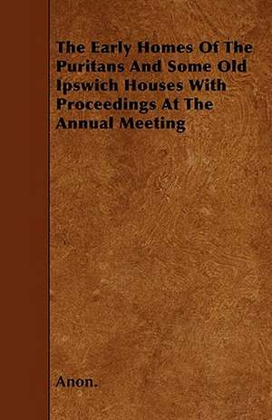 The Early Homes Of The Puritans And Some Old Ipswich Houses With Proceedings At The Annual Meeting de Anon