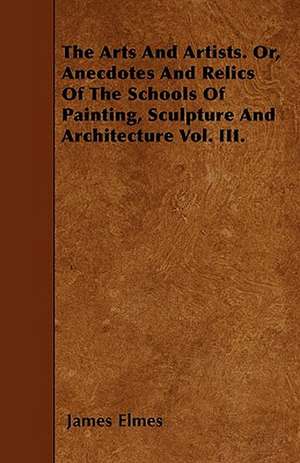 The Arts And Artists. Or, Anecdotes And Relics Of The Schools Of Painting, Sculpture And Architecture Vol. III. de James Elmes