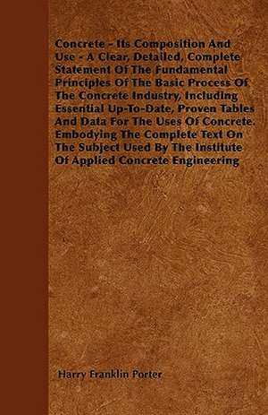 Concrete - Its Composition And Use - A Clear, Detailed, Complete Statement Of The Fundamental Principles Of The Basic Process Of The Concrete Industry, Including Essential Up-To-Date, Proven Tables And Data For The Uses Of Concrete. Embodying The Complete de Harry Franklin Porter