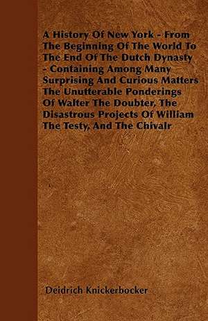 A History Of New York - From The Beginning Of The World To The End Of The Dutch Dynasty - Containing Among Many Surprising And Curious Matters The Unutterable Ponderings Of Walter The Doubter, The Disastrous Projects Of William The Testy, And The Chivalr de Deidrich Knickerbocker