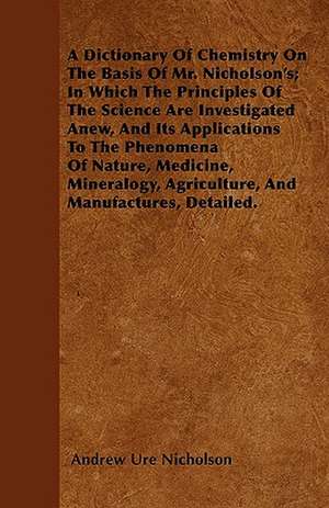 A Dictionary Of Chemistry On The Basis Of Mr. Nicholson's; In Which The Principles Of The Science Are Investigated Anew, And Its Applications To The Phenomena Of Nature, Medicine, Mineralogy, Agriculture, And Manufactures, Detailed. de Andrew Ure Nicholson