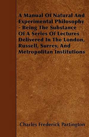 A Manual Of Natural And Experimental Philosophy - Being The Substance Of A Series Of Lectures Delivered In The London, Russell, Surrey, And Metropolitan Institutions de Charles Frederick Partington