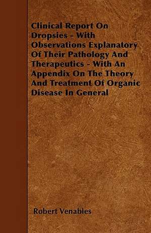 Clinical Report on Dropsies - With Observations Explanatory of Their Pathology and Therapeutics - With an Appendix on the Theory and Treatment of Orga de Robert Qc Venables