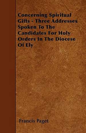 Concerning Spiritual Gifts - Three Addresses Spoken To The Candidates For Holy Orders In The Diocese Of Ely de Francis Paget