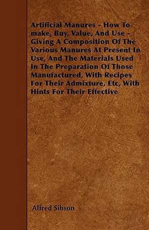 Artificial Manures - How To make, Buy, Value, And Use - Giving A Composition Of The Various Manures At Present In Use, And The Materials Used In The Preparation Of Those Manufactured, With Recipes For Their Admixture, Etc, With Hints For Their Effective de Alfred Sibson