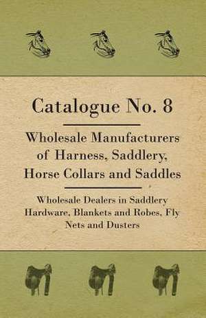 Catalogue No. 8 - Wholesale Manufacturers Of Harness, Saddlery, Horse Collars And Saddles - Wholesale Dealers In Saddlery Hardware, Blankets And Robes, Fly Nets And Dusters de Anon.