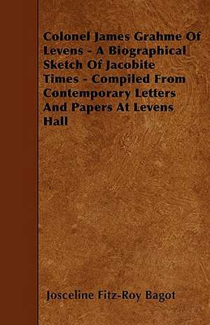 Colonel James Grahme Of Levens - A Biographical Sketch Of Jacobite Times - Compiled From Contemporary Letters And Papers At Levens Hall de Josceline Fitz-Roy Bagot