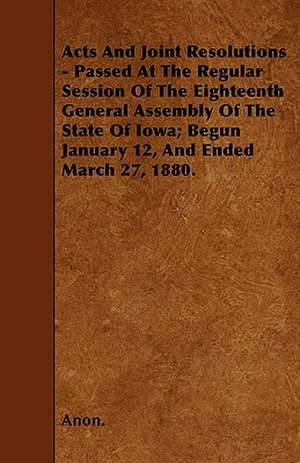 Acts And Joint Resolutions - Passed At The Regular Session Of The Eighteenth General Assembly Of The State Of Iowa; Begun January 12, And Ended March 27, 1880. de Anon