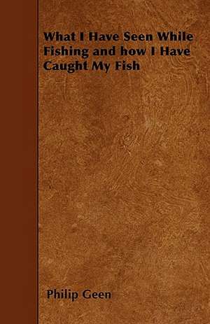 What I Have Seen While Fishing and how I Have Caught My Fish de Philip Geen