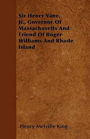 Sir Henry Vane, Jr., Governor Of Massachusetts And Friend Of Roger Williams And Rhode Island de Henry Melville King