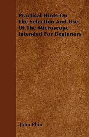 Practical Hints On The Selection And Use Of The Microscope Intended For Beginners de John Phin