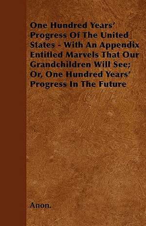 One Hundred Years' Progress Of The United States - With An Appendix Entitled Marvels That Our Grandchildren Will See; Or, One Hundred Years' Progress In The Future de Anon