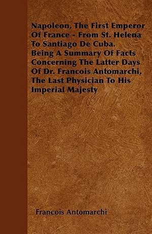 Napoleon, The First Emperor Of France - From St. Helena To Santiago De Cuba. Being A Summary Of Facts Concerning The Latter Days Of Dr. Francois Antomarchi, The Last Physician To His Imperial Majesty de Francois Antomarchi