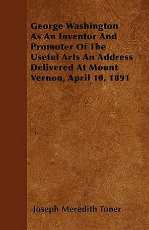 George Washington as an Inventor and Promoter of the Useful Arts an Address Delivered at Mount Vernon, April 10, 1891 de Joseph Meredith Toner