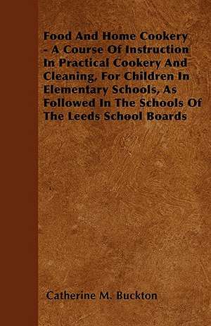 Food And Home Cookery - A Course Of Instruction In Practical Cookery And Cleaning, For Children In Elementary Schools, As Followed In The Schools Of The Leeds School Boards de Catherine M. Buckton