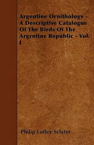 Argentine Ornithology - A Descriptive Catalogue Of The Birds Of The Argrntine Republic - Vol. I de Philip Lutley Sclater