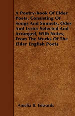 A Poetry-book Of Elder Poets, Consisting Of Songs And Sonnets, Odes And Lyrics Selected And Arranged, With Notes, From The Works Of The Elder English Poets de Amelia B. Edwards