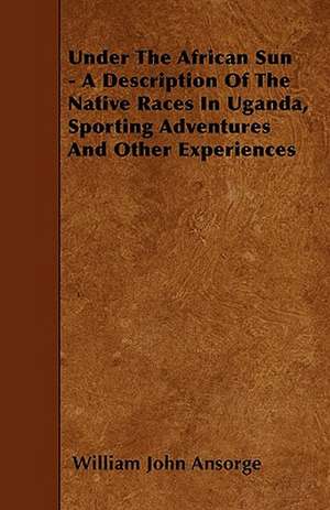 Under The African Sun - A Description Of The Native Races In Uganda, Sporting Adventures And Other Experiences de William John Ansorge