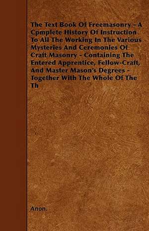 The Text Book Of Freemasonry - A Cpmplete History Of Instruction To All The Working In The Various Mysteries And Ceremonies Of Craft Masonry - Contain de Anon