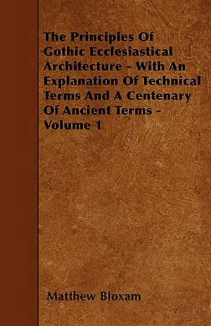 The Principles Of Gothic Ecclesiastical Architecture - With An Explanation Of Technical Terms And A Centenary Of Ancient Terms - Volume 1 de Matthew Bloxam