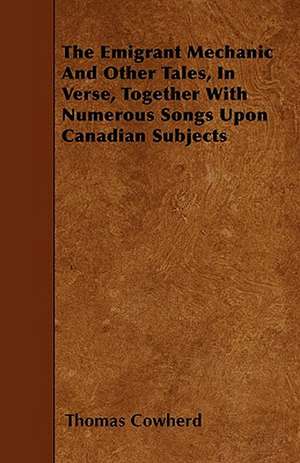 The Emigrant Mechanic And Other Tales, In Verse, Together With Numerous Songs Upon Canadian Subjects de Thomas Cowherd