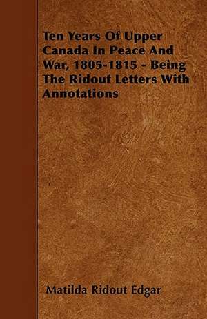 Ten Years Of Upper Canada In Peace And War, 1805-1815 - Being The Ridout Letters With Annotations de Matilda Ridout Edgar