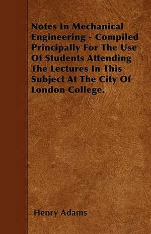 Notes In Mechanical Engineering - Compiled Principally For The Use Of Students Attending The Lectures In This Subject At The City Of London College. de Henry Adams