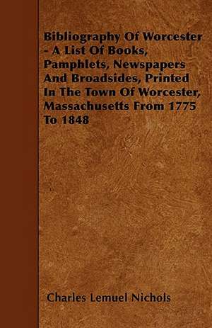 Bibliography Of Worcester - A List Of Books, Pamphlets, Newspapers And Broadsides, Printed In The Town Of Worcester, Massachusetts From 1775 To 1848 de Charles Lemuel Nichols