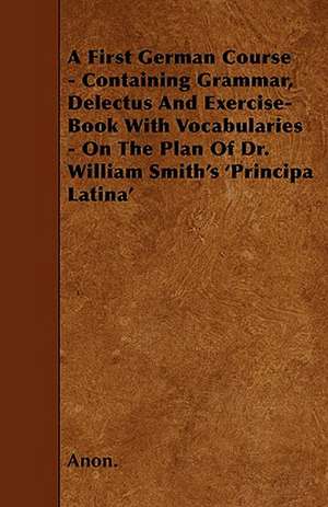 A First German Course - Containing Grammar, Delectus And Exercise-Book With Vocabularies - On The Plan Of Dr. William Smith's 'Principa Latina' de Anon.