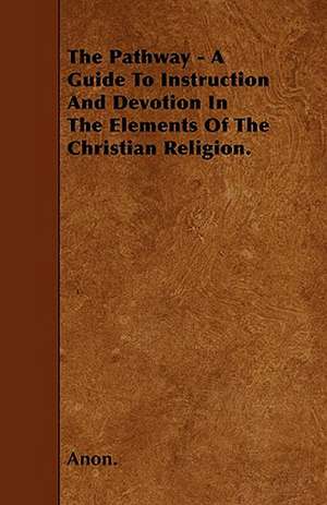 The Pathway - A Guide To Instruction And Devotion In The Elements Of The Christian Religion. de Anon.