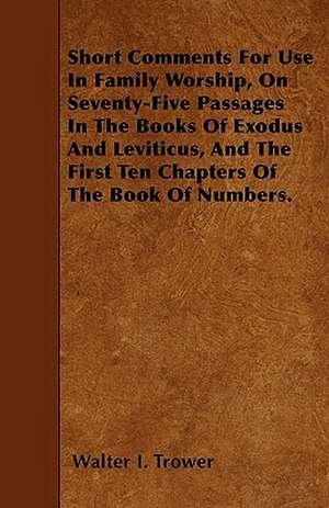 Short Comments For Use In Family Worship, On Seventy-Five Passages In The Books Of Exodus And Leviticus, And The First Ten Chapters Of The Book Of Numbers. de Walter I. Trower