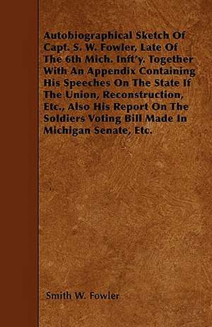 Autobiographical Sketch Of Capt. S. W. Fowler, Late Of The 6th Mich. Inft'y. Together With An Appendix Containing His Speeches On The State If The Union, Reconstruction, Etc., Also His Report On The Soldiers Voting Bill Made In Michigan Senate, Etc. de Smith W. Fowler