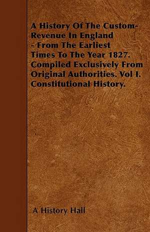 A History Of The Custom-Revenue In England - From The Earliest Times To The Year 1827. Compiled Exclusively From Original Authorities. Vol I. Constitutional History. de A History Hall