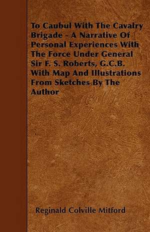 To Caubul With The Cavalry Brigade - A Narrative Of Personal Experiences With The Force Under General Sir F. S. Roberts, G.C.B. With Map And Illustrations From Sketches By The Author de Reginald Colville Mitford