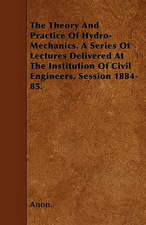 The Theory And Practice Of Hydro-Mechanics. A Series Of Lectures Delivered At The Institution Of Civil Engineers, Session 1884-85. de Anon.