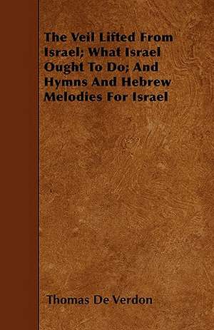 The Veil Lifted From Israel; What Israel Ought To Do; And Hymns And Hebrew Melodies For Israel de Thomas De Verdon