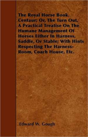 The Royal Horse Book. Centaur; Or, The Turn Out, A Practical Treatise On The Humane Management Of Horses Either In Harness, Saddle, Or Stable; With Hints Respecting The Harness-Room, Coach House, Etc. de Edward W. Gough