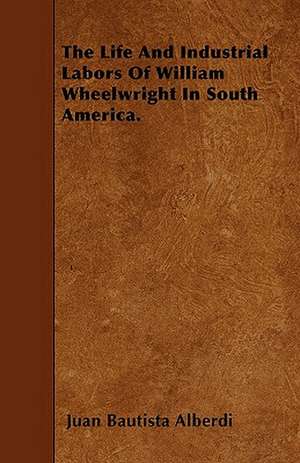 The Life And Industrial Labors Of William Wheelwright In South America. de Juan Bautista Alberdi