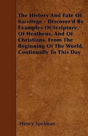 The History And Fate Of Sacrilege - Discover'd By Examples Of Scripture, Of Heathens, And Of Christians, From The Beginning Of The World, Continually To This Day de Henry Spelman