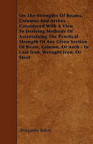 On The Strengths Of Beams, Columns And Arches - Considered With A View To Deriving Methods Of Ascertaining The Practical Strength Of Any Given Section Of Beam, Column, Or Arch - In Cast Iron, Wrought Iron, Or Steel de Benjamin Baker