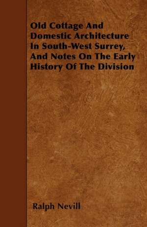 Old Cottage And Domestic Architecture In South-West Surrey, And Notes On The Early History Of The Division de Ralph Nevill