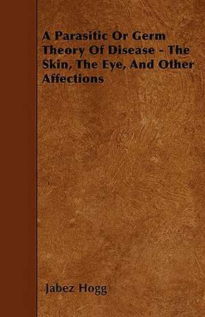 A Parasitic Or Germ Theory Of Disease - The Skin, The Eye, And Other Affections de Jabez Hogg