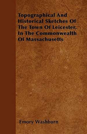 Topographical And Historical Sketches Of The Town Of Leicester, In The Commonwealth Of Massachusetts de Emory Washburn