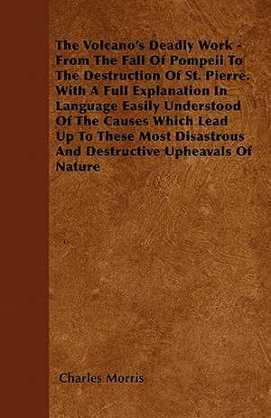 The Volcano's Deadly Work - From The Fall Of Pompeii To The Destruction Of St. Pierre. With A Full Explanation In Language Easily Understood Of The Causes Which Lead Up To These Most Disastrous And Destructive Upheavals Of Nature de Charles Morris