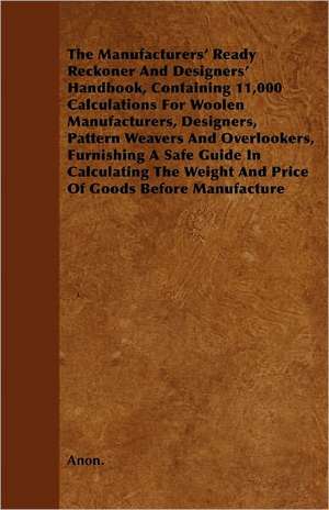 The Manufacturers' Ready Reckoner And Designers' Handbook, Containing 11,000 Calculations For Woolen Manufacturers, Designers, Pattern Weavers And Overlookers, Furnishing A Safe Guide In Calculating The Weight And Price Of Goods Before Manufacture de Anon.