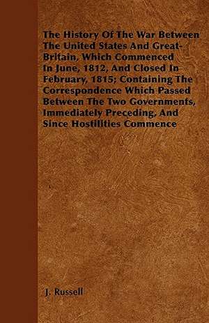 The History Of The War Between The United States And Great-Britain, Which Commenced In June, 1812, And Closed In February, 1815; Containing The Correspondence Which Passed Between The Two Governments, Immediately Preceding, And Since Hostilities Commence de J. Russell