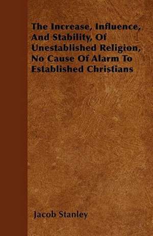 The Increase, Influence, And Stability, Of Unestablished Religion, No Cause Of Alarm To Established Christians de Jacob Stanley