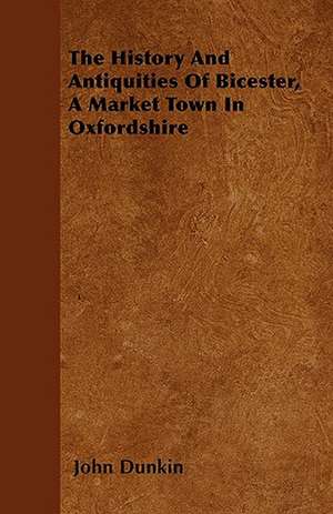 The History And Antiquities Of Bicester, A Market Town In Oxfordshire de John Dunkin